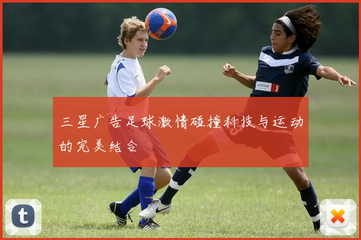 三星广告足球激情碰撞科技与运动的完美结合