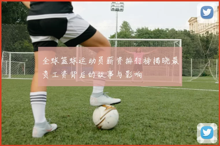 全球篮球运动员薪资排行榜揭晓最贵工资背后的故事与影响
