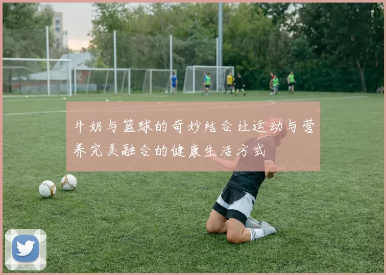 牛奶与篮球的奇妙结合让运动与营养完美融合的健康生活方式